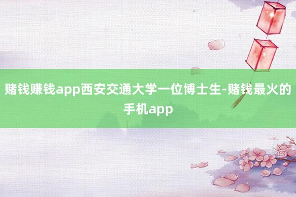 赌钱赚钱app西安交通大学一位博士生-赌钱最火的手机app