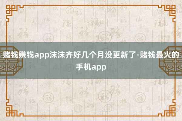 赌钱赚钱app沫沫齐好几个月没更新了-赌钱最火的手机app