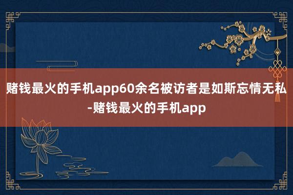 赌钱最火的手机app60余名被访者是如斯忘情无私-赌钱最火的手机app