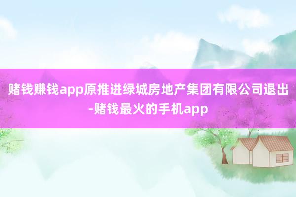 赌钱赚钱app原推进绿城房地产集团有限公司退出-赌钱最火的手机app