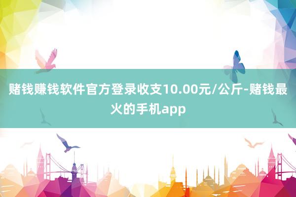 赌钱赚钱软件官方登录收支10.00元/公斤-赌钱最火的手机app