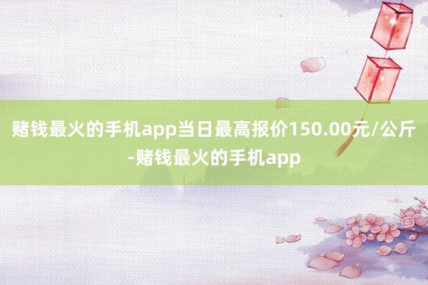 赌钱最火的手机app当日最高报价150.00元/公斤-赌钱最火的手机app