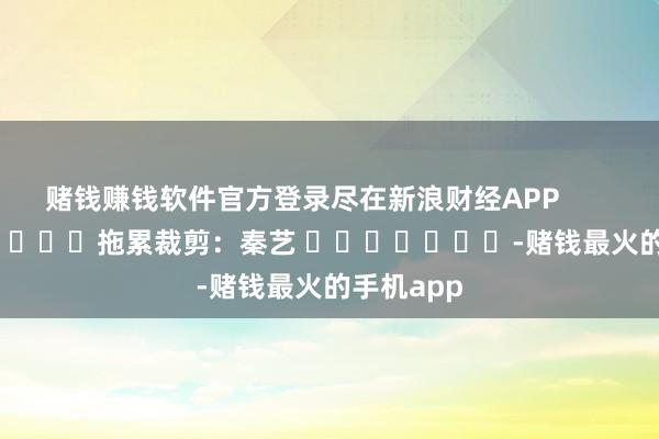 赌钱赚钱软件官方登录尽在新浪财经APP            						拖累裁剪：秦艺 							-赌钱最火的手机app