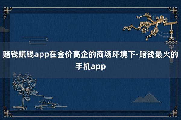 赌钱赚钱app在金价高企的商场环境下-赌钱最火的手机app