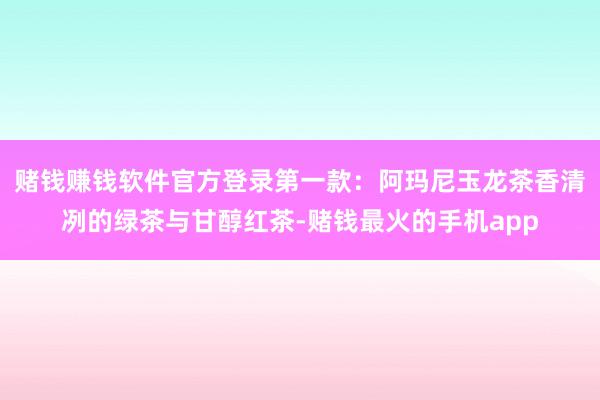 赌钱赚钱软件官方登录第一款：阿玛尼玉龙茶香清冽的绿茶与甘醇红茶-赌钱最火的手机app