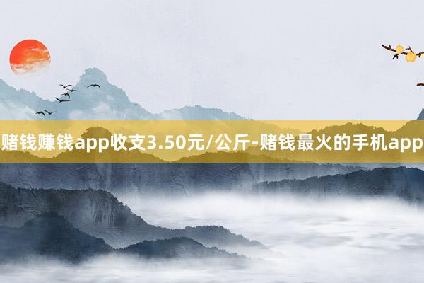 赌钱赚钱app收支3.50元/公斤-赌钱最火的手机app