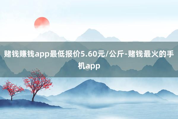 赌钱赚钱app最低报价5.60元/公斤-赌钱最火的手机app