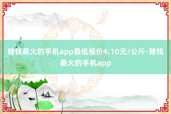 赌钱最火的手机app最低报价4.10元/公斤-赌钱最火的手机app