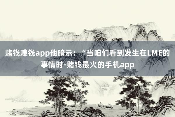 赌钱赚钱app他暗示：“当咱们看到发生在LME的事情时-赌钱最火的手机app