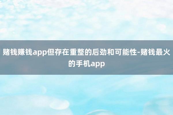 赌钱赚钱app但存在重整的后劲和可能性-赌钱最火的手机app