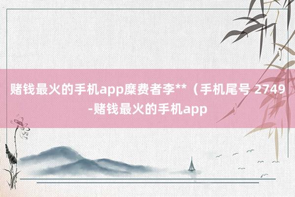 赌钱最火的手机app糜费者李**（手机尾号 2749-赌钱最火的手机app