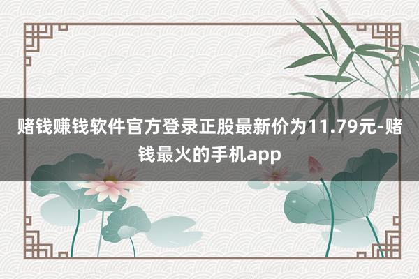 赌钱赚钱软件官方登录正股最新价为11.79元-赌钱最火的手机app