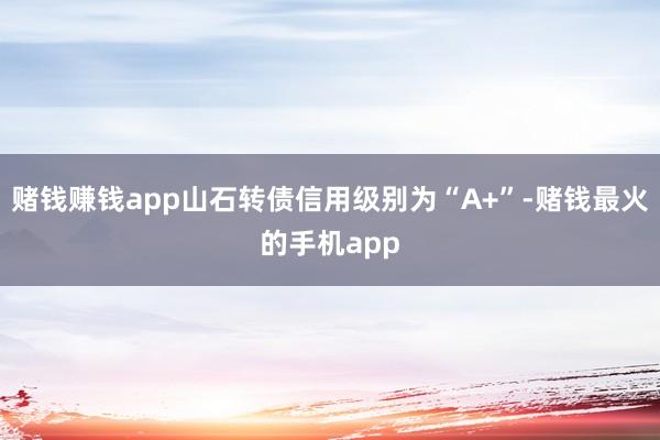 赌钱赚钱app山石转债信用级别为“A+”-赌钱最火的手机app