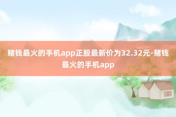 赌钱最火的手机app正股最新价为32.32元-赌钱最火的手机app