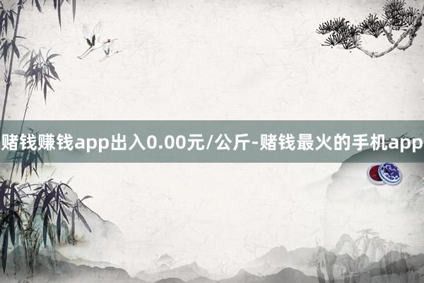 赌钱赚钱app出入0.00元/公斤-赌钱最火的手机app