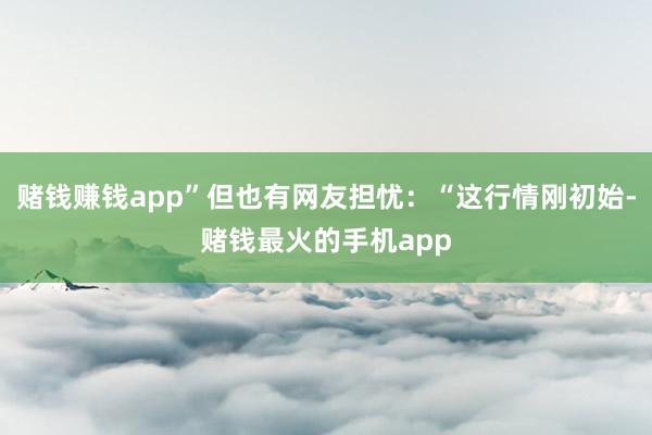 赌钱赚钱app”但也有网友担忧：“这行情刚初始-赌钱最火的手机app