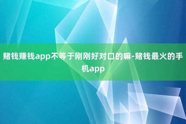 赌钱赚钱app不等于刚刚好对口的嘛-赌钱最火的手机app