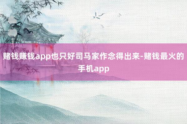 赌钱赚钱app也只好司马家作念得出来-赌钱最火的手机app