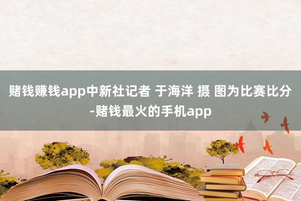 赌钱赚钱app中新社记者 于海洋 摄 图为比赛比分-赌钱最火的手机app