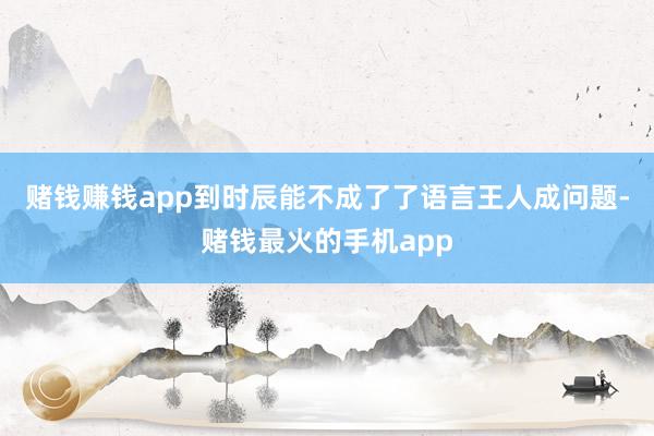 赌钱赚钱app到时辰能不成了了语言王人成问题-赌钱最火的手机app