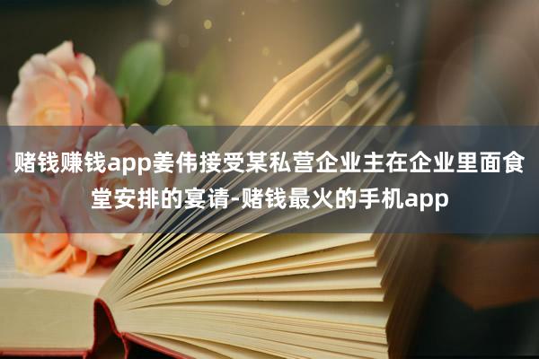 赌钱赚钱app姜伟接受某私营企业主在企业里面食堂安排的宴请-赌钱最火的手机app