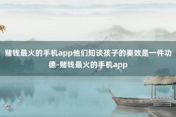 赌钱最火的手机app他们知谈孩子的奏效是一件功德-赌钱最火的手机app