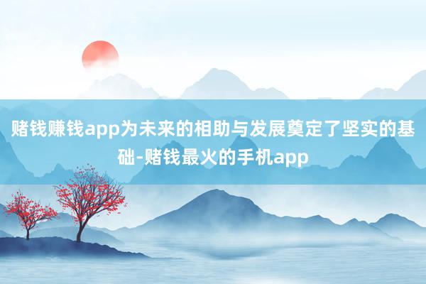 赌钱赚钱app为未来的相助与发展奠定了坚实的基础-赌钱最火的手机app