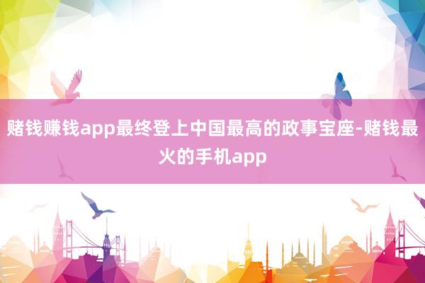 赌钱赚钱app最终登上中国最高的政事宝座-赌钱最火的手机app