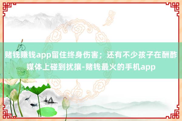 赌钱赚钱app留住终身伤害；还有不少孩子在酬酢媒体上碰到扰攘-赌钱最火的手机app