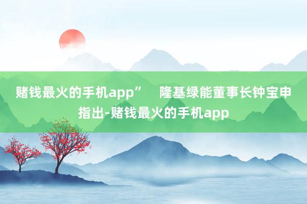 赌钱最火的手机app”    隆基绿能董事长钟宝申指出-赌钱最火的手机app