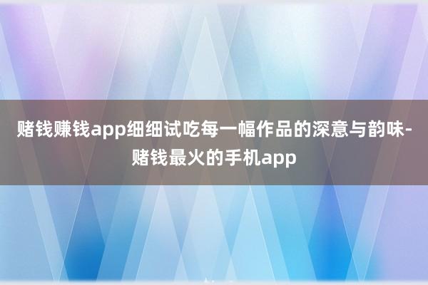 赌钱赚钱app细细试吃每一幅作品的深意与韵味-赌钱最火的手机app