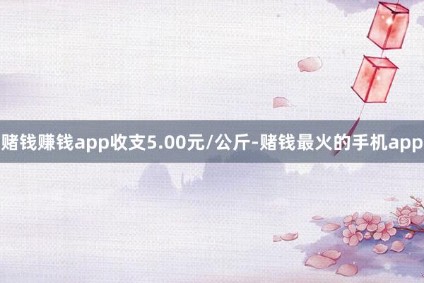 赌钱赚钱app收支5.00元/公斤-赌钱最火的手机app