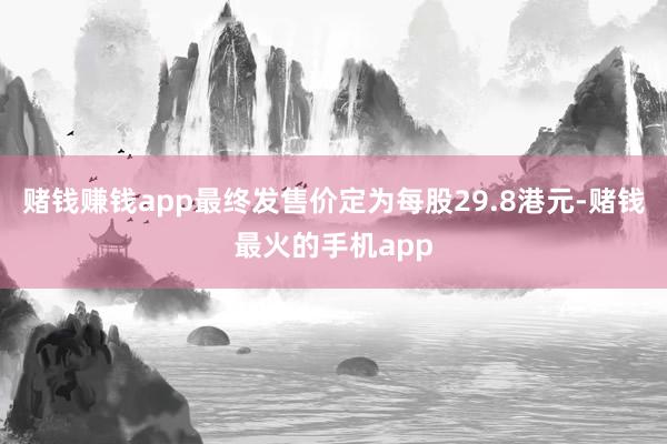 赌钱赚钱app最终发售价定为每股29.8港元-赌钱最火的手机app