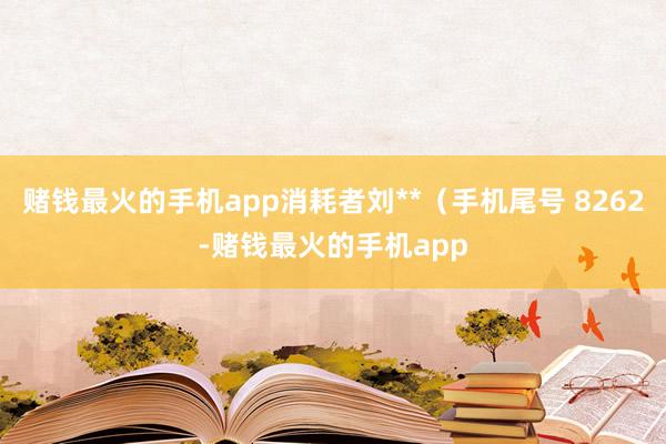 赌钱最火的手机app消耗者刘**（手机尾号 8262-赌钱最火的手机app