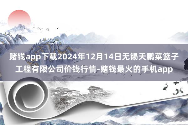 赌钱app下载2024年12月14日无锡天鹏菜篮子工程有限公司价钱行情-赌钱最火的手机app