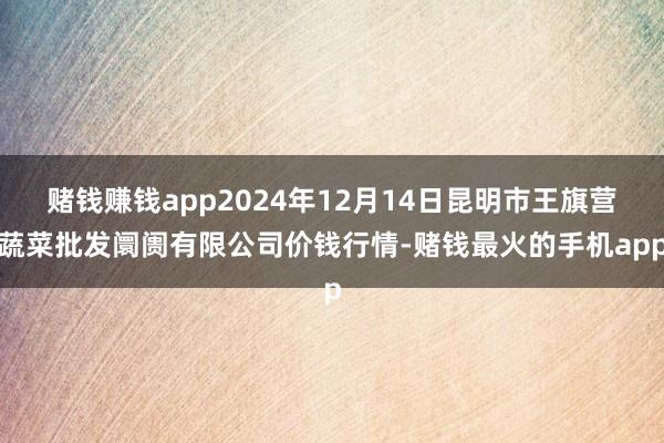 赌钱赚钱app2024年12月14日昆明市王旗营蔬菜批发阛阓有限公司价钱行情-赌钱最火的手机app