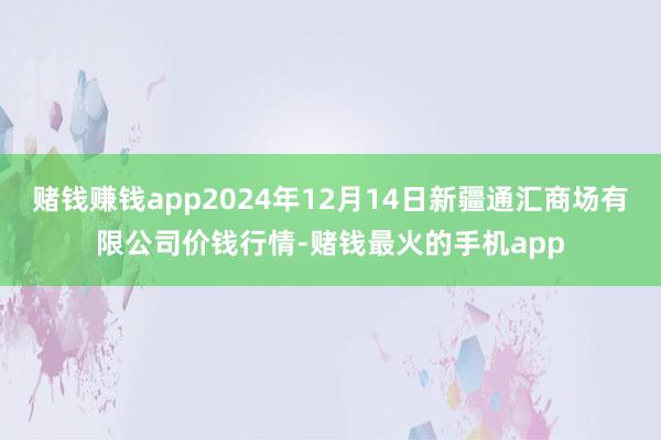 赌钱赚钱app2024年12月14日新疆通汇商场有限公司价钱行情-赌钱最火的手机app