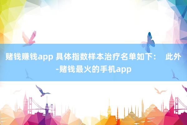 赌钱赚钱app 具体指数样本治疗名单如下：  此外-赌钱最火的手机app