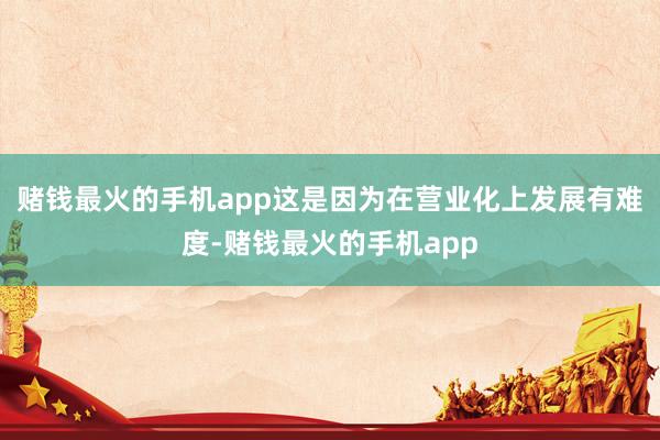 赌钱最火的手机app这是因为在营业化上发展有难度-赌钱最火的手机app