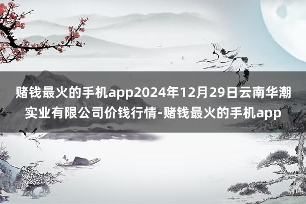 赌钱最火的手机app2024年12月29日云南华潮实业有限公司价钱行情-赌钱最火的手机app