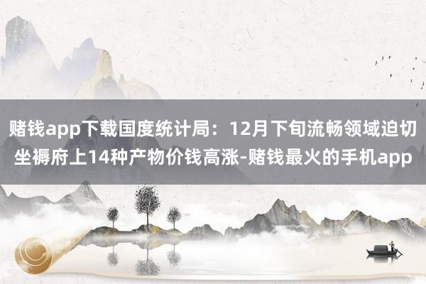 赌钱app下载国度统计局：12月下旬流畅领域迫切坐褥府上14种产物价钱高涨-赌钱最火的手机app