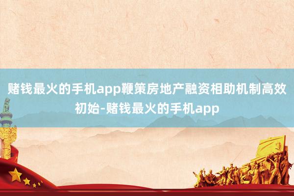 赌钱最火的手机app鞭策房地产融资相助机制高效初始-赌钱最火的手机app