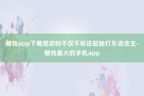 赌钱app下载规劝时不仅不听还起始打东说念主-赌钱最火的手机app