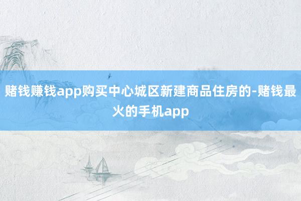 赌钱赚钱app购买中心城区新建商品住房的-赌钱最火的手机app